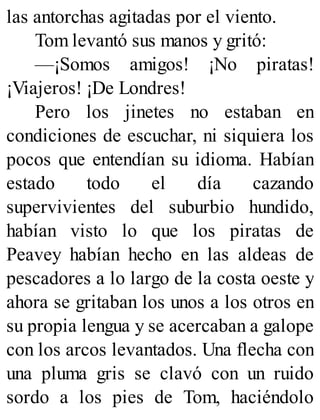 las antorchas agitadas por el viento.
Tom levantó sus manos y gritó:
—¡Somos amigos! ¡No piratas!
¡Viajeros! ¡De Londres!
Pero los jinetes no estaban en
condiciones de escuchar, ni siquiera los
pocos que entendían su idioma. Habían
estado todo el día cazando
supervivientes del suburbio hundido,
habían visto lo que los piratas de
Peavey habían hecho en las aldeas de
pescadores a lo largo de la costa oeste y
ahora se gritaban los unos a los otros en
su propia lengua y se acercaban a galope
con los arcos levantados. Una flecha con
una pluma gris se clavó con un ruido
sordo a los pies de Tom, haciéndolo
 