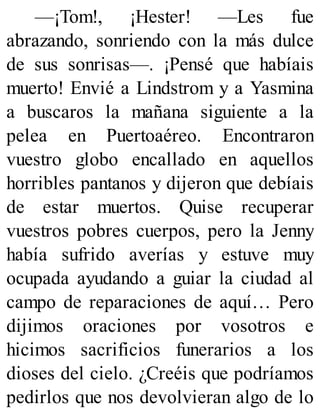 —¡Tom!, ¡Hester! —Les fue
abrazando, sonriendo con la más dulce
de sus sonrisas—. ¡Pensé que habíais
muerto! Envié a Lindstrom y a Yasmina
a buscaros la mañana siguiente a la
pelea en Puertoaéreo. Encontraron
vuestro globo encallado en aquellos
horribles pantanos y dijeron que debíais
de estar muertos. Quise recuperar
vuestros pobres cuerpos, pero la Jenny
había sufrido averías y estuve muy
ocupada ayudando a guiar la ciudad al
campo de reparaciones de aquí… Pero
dijimos oraciones por vosotros e
hicimos sacrificios funerarios a los
dioses del cielo. ¿Creéis que podríamos
pedirlos que nos devolvieran algo de lo
 