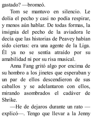 gastado? —bromeó.
Tom se mantuvo en silencio. Le
dolía el pecho y casi no podía respirar,
y menos aún hablar. De todas formas, la
insignia del pecho de la aviadora le
decía que las historias de Peavey habían
sido ciertas: era una agente de la Liga.
Él ya no se sentía atraído por su
amabilidad ni por su risa musical.
Anna Fang gritó algo por encima de
su hombro a los jinetes que esperaban y
un par de ellos descendieron de sus
caballos y se adelantaron con ellos,
mirando asombrados el cadáver de
Shrike.
—He de dejaros durante un rato —
explicó—. Tengo que llevar a la Jenny
 