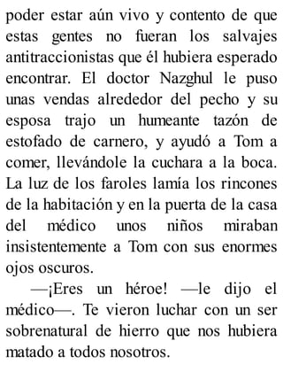 poder estar aún vivo y contento de que
estas gentes no fueran los salvajes
antitraccionistas que él hubiera esperado
encontrar. El doctor Nazghul le puso
unas vendas alrededor del pecho y su
esposa trajo un humeante tazón de
estofado de carnero, y ayudó a Tom a
comer, llevándole la cuchara a la boca.
La luz de los faroles lamía los rincones
de la habitación y en la puerta de la casa
del médico unos niños miraban
insistentemente a Tom con sus enormes
ojos oscuros.
—¡Eres un héroe! —le dijo el
médico—. Te vieron luchar con un ser
sobrenatural de hierro que nos hubiera
matado a todos nosotros.
 