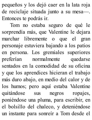 pequeños y los dejó caer en la lata roja
de reciclaje situada junto a su mesa—.
Entonces te podrás ir.
Tom no estaba seguro de qué le
sorprendía más, que Valentine le dejara
marchar libremente o que el gran
personaje estuviera bajando a los patios
en persona. Los gremiales superiores
preferían normalmente quedarse
sentados en la comodidad de su oficina
y que los aprendices hicieran el trabajo
más duro abajo, en medio del calor y de
los humos; pero aquí estaba Valentine
quitándose sus negros ropajes,
poniéndose una pluma, para escribir, en
el bolsillo del chaleco, y deteniéndose
un instante para sonreír a Tom desde el
 