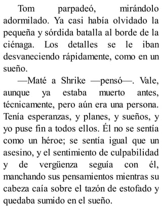 Tom parpadeó, mirándolo
adormilado. Ya casi había olvidado la
pequeña y sórdida batalla al borde de la
ciénaga. Los detalles se le iban
desvaneciendo rápidamente, como en un
sueño.
—Maté a Shrike —pensó—. Vale,
aunque ya estaba muerto antes,
técnicamente, pero aún era una persona.
Tenía esperanzas, y planes, y sueños, y
yo puse fin a todos ellos. Él no se sentía
como un héroe; se sentía igual que un
asesino, y el sentimiento de culpabilidad
y de vergüenza seguía con él,
manchando sus pensamientos mientras su
cabeza caía sobre el tazón de estofado y
quedaba sumido en el sueño.
 