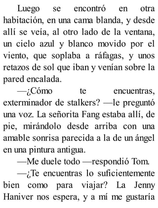 Luego se encontró en otra
habitación, en una cama blanda, y desde
allí se veía, al otro lado de la ventana,
un cielo azul y blanco movido por el
viento, que soplaba a ráfagas, y unos
retazos de sol que iban y venían sobre la
pared encalada.
—¿Cómo te encuentras,
exterminador de stalkers? —le preguntó
una voz. La señorita Fang estaba allí, de
pie, mirándolo desde arriba con una
amable sonrisa parecida a la de un ángel
en una pintura antigua.
—Me duele todo —respondió Tom.
—¿Te encuentras lo suficientemente
bien como para viajar? La Jenny
Haniver nos espera, y a mí me gustaría
 