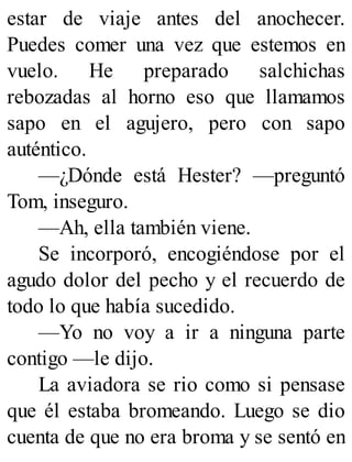 estar de viaje antes del anochecer.
Puedes comer una vez que estemos en
vuelo. He preparado salchichas
rebozadas al horno eso que llamamos
sapo en el agujero, pero con sapo
auténtico.
—¿Dónde está Hester? —preguntó
Tom, inseguro.
—Ah, ella también viene.
Se incorporó, encogiéndose por el
agudo dolor del pecho y el recuerdo de
todo lo que había sucedido.
—Yo no voy a ir a ninguna parte
contigo —le dijo.
La aviadora se rio como si pensase
que él estaba bromeando. Luego se dio
cuenta de que no era broma y se sentó en
 