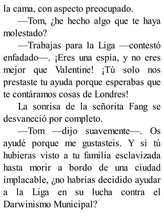 la cama, con aspecto preocupado.
—Tom, ¿he hecho algo que te haya
molestado?
—Trabajas para la Liga —contestó
enfadado—. ¡Eres una espía, y no eres
mejor que Valentine! ¡Tú solo nos
prestaste tu ayuda porque esperabas que
te contáramos cosas de Londres!
La sonrisa de la señorita Fang se
desvaneció por completo.
—Tom —dijo suavemente—. Os
ayudé porque me gustasteis. Y si tú
hubieras visto a tu familia esclavizada
hasta morir a bordo de una ciudad
implacable, ¿no habrías decidido ayudar
a la Liga en su lucha contra el
Darwinismo Municipal?
 