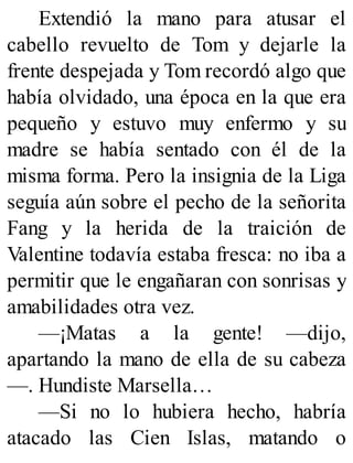 Extendió la mano para atusar el
cabello revuelto de Tom y dejarle la
frente despejada y Tom recordó algo que
había olvidado, una época en la que era
pequeño y estuvo muy enfermo y su
madre se había sentado con él de la
misma forma. Pero la insignia de la Liga
seguía aún sobre el pecho de la señorita
Fang y la herida de la traición de
Valentine todavía estaba fresca: no iba a
permitir que le engañaran con sonrisas y
amabilidades otra vez.
—¡Matas a la gente! —dijo,
apartando la mano de ella de su cabeza
—. Hundiste Marsella…
—Si no lo hubiera hecho, habría
atacado las Cien Islas, matando o
 