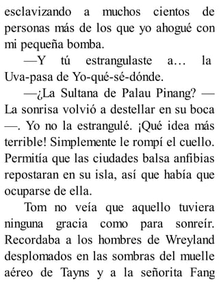 esclavizando a muchos cientos de
personas más de los que yo ahogué con
mi pequeña bomba.
—Y tú estrangulaste a… la
Uva-pasa de Yo-qué-sé-dónde.
—¿La Sultana de Palau Pinang? —
La sonrisa volvió a destellar en su boca
—. Yo no la estrangulé. ¡Qué idea más
terrible! Simplemente le rompí el cuello.
Permitía que las ciudades balsa anfibias
repostaran en su isla, así que había que
ocuparse de ella.
Tom no veía que aquello tuviera
ninguna gracia como para sonreír.
Recordaba a los hombres de Wreyland
desplomados en las sombras del muelle
aéreo de Tayns y a la señorita Fang
 