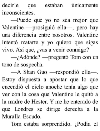 decirle que estaban únicamente
inconscientes.
—Puede que yo no sea mejor que
Valentine —prosiguió ella—, pero hay
una diferencia entre nosotros. Valentine
intentó matarte y yo quiero que sigas
vivo. Así que, ¿vas a venir conmigo?
—¿Adónde? —preguntó Tom con un
tono de sospecha.
—A Shan Guo —respondió ella—.
Estoy dispuesta a apostar que lo que
encendió el cielo anoche tenía algo que
ver con la cosa que Valentine le quitó a
la madre de Hester. Y me he enterado de
que Londres se dirige derecha a la
Muralla-Escudo.
Tom estaba sorprendido. ¿Podía el
 