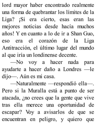 lord mayor haber encontrado realmente
una forma de quebrantar los límites de la
Liga? ¡Si era cierto, esas eran las
mejores noticias desde hacía muchos
años! Y en cuanto a lo de ir a Shan Guo,
eso era el corazón de la Liga
Antitracción, el último lugar del mundo
al que iría un londinense decente.
—No voy a hacer nada para
ayudarte a hacer daño a Londres —le
dijo—. Aún es mi casa.
—Naturalmente —respondió ella—.
Pero si la Muralla está a punto de ser
atacada, ¿no crees que la gente que vive
tras ella merece una oportunidad de
escapar? V
oy a avisarlos de que se
encuentran en peligro, y quiero que
 