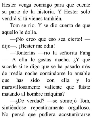 Hester venga conmigo para que cuente
su parte de la historia. Y Hester solo
vendrá si tú vienes también.
Tom se rio. Y se dio cuenta de que
aquello le dolía.
—¡No creo que eso sea cierto! —
dijo—. ¡Hester me odia!
—Tonterías —rio la señorita Fang
—. A ella le gustas mucho. ¿Y qué
sucede si te digo que se ha pasado más
de media noche contándome lo amable
que has sido con ella y lo
maravillosamente valiente que fuiste
matando al hombre máquina?
—¿De verdad? —se sonrojó Tom,
sintiéndose repentinamente orgulloso.
No pensó que pudiera acostumbrarse
 