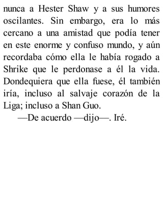 nunca a Hester Shaw y a sus humores
oscilantes. Sin embargo, era lo más
cercano a una amistad que podía tener
en este enorme y confuso mundo, y aún
recordaba cómo ella le había rogado a
Shrike que le perdonase a él la vida.
Dondequiera que ella fuese, él también
iría, incluso al salvaje corazón de la
Liga; incluso a Shan Guo.
—De acuerdo —dijo—. Iré.
 