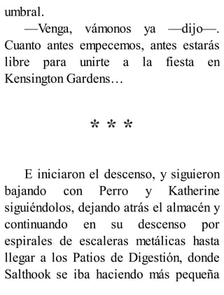 umbral.
—Venga, vámonos ya —dijo—.
Cuanto antes empecemos, antes estarás
libre para unirte a la fiesta en
Kensington Gardens…
* * *
E iniciaron el descenso, y siguieron
bajando con Perro y Katherine
siguiéndolos, dejando atrás el almacén y
continuando en su descenso por
espirales de escaleras metálicas hasta
llegar a los Patios de Digestión, donde
Salthook se iba haciendo más pequeña
 