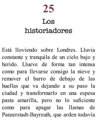 25
Los
historiadores
Está lloviendo sobre Londres. Lluvia
constante y tranquila de un cielo bajo y
herido. Llueve de forma tan intensa
como para llevarse consigo la nieve y
remover el barro de debajo de las
huellas que va dejando a su paso la
ciudad y transformarlo en una espesa
pasta amarilla, pero no lo suficiente
como para apagar las llamas de
Panzerstadt-Bayreuth, que arden todavía
 