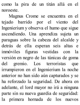 como la pira de un titán allá en el
noroeste.
Magnus Crome se encuentra en el
tejado barrido por el viento del
Ingenierium y observa el humo que sigue
ascendiendo. Una aprendiza sujeta un
paraguas sobre la cabeza del alcalde y
detrás de ella esperan seis altas e
inmóviles figuras vestidas con la
versión en negro de las túnicas de goma
del gremio. Los terroristas que
irrumpieron en el Ingenierium la noche
anterior no han sido aún capturados y se
ha reforzado la seguridad. De ahora en
adelante, el lord mayor no irá a ninguna
parte sin su nueva guardia de seguridad:
la primera hornada de los nuevos
 