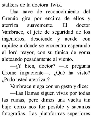 stalkers de la doctora Twix.
Una nave de reconocimiento del
Gremio gira por encima de ellos y
aterriza suavemente. El doctor
Vambrace, el jefe de seguridad de los
ingenieros, desciende y acude con
rapidez a donde se encuentra esperando
el lord mayor, con su túnica de goma
aleteando pesadamente al viento.
—¿Y bien, doctor? —le pregunta
Crome impaciente—. ¿Qué ha visto?
¿Pudo usted aterrizar?
Vambrace niega con un gesto y dice:
—Las llamas siguen vivas por todas
las ruinas, pero dimos una vuelta tan
bajo como nos fue posible y sacamos
fotografías. Las plataformas superiores
 