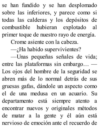 se han fundido y se han desplomado
sobre las inferiores, y parece como si
todas las calderas y los depósitos de
combustible hubieran explotado al
primer toque de nuestro rayo de energía.
Crome asiente con la cabeza.
—¿Ha habido supervivientes?
—Unas pequeñas señales de vida;
entre las plataformas sin embargo… —
Los ojos del hombre de la seguridad se
abren más de lo normal detrás de sus
gruesas gafas, dándole un aspecto como
el de una medusa en un acuario. Su
departamento está siempre atento a
encontrar nuevos y originales métodos
de matar a la gente y él aún está
nervioso de emoción ante el recuerdo de
 