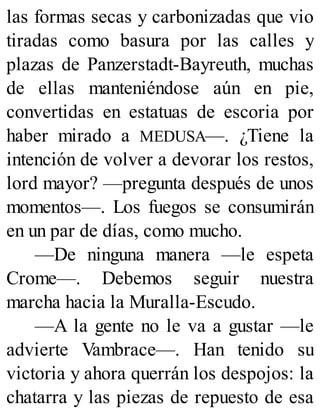 las formas secas y carbonizadas que vio
tiradas como basura por las calles y
plazas de Panzerstadt-Bayreuth, muchas
de ellas manteniéndose aún en pie,
convertidas en estatuas de escoria por
haber mirado a MEDUSA—. ¿Tiene la
intención de volver a devorar los restos,
lord mayor? —pregunta después de unos
momentos—. Los fuegos se consumirán
en un par de días, como mucho.
—De ninguna manera —le espeta
Crome—. Debemos seguir nuestra
marcha hacia la Muralla-Escudo.
—A la gente no le va a gustar —le
advierte Vambrace—. Han tenido su
victoria y ahora querrán los despojos: la
chatarra y las piezas de repuesto de esa
 