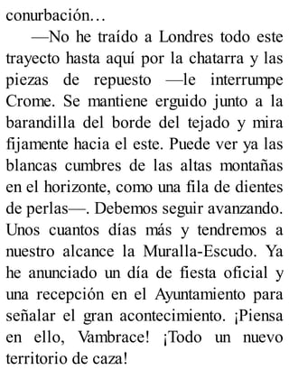 conurbación…
—No he traído a Londres todo este
trayecto hasta aquí por la chatarra y las
piezas de repuesto —le interrumpe
Crome. Se mantiene erguido junto a la
barandilla del borde del tejado y mira
fijamente hacia el este. Puede ver ya las
blancas cumbres de las altas montañas
en el horizonte, como una fila de dientes
de perlas—. Debemos seguir avanzando.
Unos cuantos días más y tendremos a
nuestro alcance la Muralla-Escudo. Ya
he anunciado un día de fiesta oficial y
una recepción en el Ayuntamiento para
señalar el gran acontecimiento. ¡Piensa
en ello, Vambrace! ¡Todo un nuevo
territorio de caza!
 