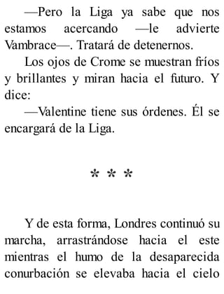 —Pero la Liga ya sabe que nos
estamos acercando —le advierte
Vambrace—. Tratará de detenernos.
Los ojos de Crome se muestran fríos
y brillantes y miran hacia el futuro. Y
dice:
—Valentine tiene sus órdenes. Él se
encargará de la Liga.
* * *
Y de esta forma, Londres continuó su
marcha, arrastrándose hacia el este
mientras el humo de la desaparecida
conurbación se elevaba hacia el cielo
 