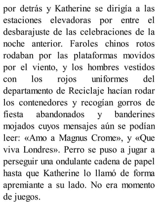 por detrás y Katherine se dirigía a las
estaciones elevadoras por entre el
desbarajuste de las celebraciones de la
noche anterior. Faroles chinos rotos
rodaban por las plataformas movidos
por el viento, y los hombres vestidos
con los rojos uniformes del
departamento de Reciclaje hacían rodar
los contenedores y recogían gorros de
fiesta abandonados y banderines
mojados cuyos mensajes aún se podían
leer: «Amo a Magnus Crome», y «Que
viva Londres». Perro se puso a jugar a
perseguir una ondulante cadena de papel
hasta que Katherine lo llamó de forma
apremiante a su lado. No era momento
de juegos.
 