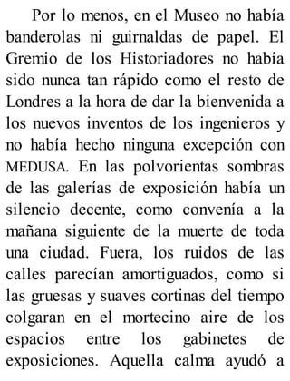 Por lo menos, en el Museo no había
banderolas ni guirnaldas de papel. El
Gremio de los Historiadores no había
sido nunca tan rápido como el resto de
Londres a la hora de dar la bienvenida a
los nuevos inventos de los ingenieros y
no había hecho ninguna excepción con
MEDUSA. En las polvorientas sombras
de las galerías de exposición había un
silencio decente, como convenía a la
mañana siguiente de la muerte de toda
una ciudad. Fuera, los ruidos de las
calles parecían amortiguados, como si
las gruesas y suaves cortinas del tiempo
colgaran en el mortecino aire de los
espacios entre los gabinetes de
exposiciones. Aquella calma ayudó a
 
