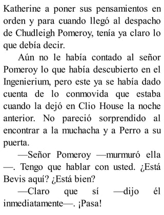 Katherine a poner sus pensamientos en
orden y para cuando llegó al despacho
de Chudleigh Pomeroy, tenía ya claro lo
que debía decir.
Aún no le había contado al señor
Pomeroy lo que había descubierto en el
Ingenierium, pero este ya se había dado
cuenta de lo conmovida que estaba
cuando la dejó en Clio House la noche
anterior. No pareció sorprendido al
encontrar a la muchacha y a Perro a su
puerta.
—Señor Pomeroy —murmuró ella
—. Tengo que hablar con usted. ¿Está
Bevis aquí? ¿Está bien?
—Claro que sí —dijo él
inmediatamente—. ¡Pasa!
 