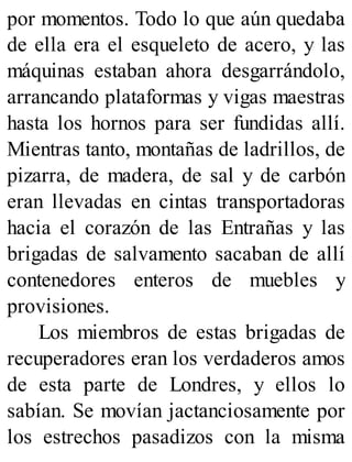 por momentos. Todo lo que aún quedaba
de ella era el esqueleto de acero, y las
máquinas estaban ahora desgarrándolo,
arrancando plataformas y vigas maestras
hasta los hornos para ser fundidas allí.
Mientras tanto, montañas de ladrillos, de
pizarra, de madera, de sal y de carbón
eran llevadas en cintas transportadoras
hacia el corazón de las Entrañas y las
brigadas de salvamento sacaban de allí
contenedores enteros de muebles y
provisiones.
Los miembros de estas brigadas de
recuperadores eran los verdaderos amos
de esta parte de Londres, y ellos lo
sabían. Se movían jactanciosamente por
los estrechos pasadizos con la misma
 