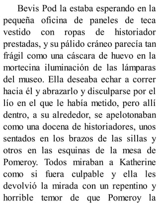 Bevis Pod la estaba esperando en la
pequeña oficina de paneles de teca
vestido con ropas de historiador
prestadas, y su pálido cráneo parecía tan
frágil como una cáscara de huevo en la
mortecina iluminación de las lámparas
del museo. Ella deseaba echar a correr
hacia él y abrazarlo y disculparse por el
lío en el que le había metido, pero allí
dentro, a su alrededor, se apelotonaban
como una docena de historiadores, unos
sentados en los brazos de las sillas y
otros en las esquinas de la mesa de
Pomeroy. Todos miraban a Katherine
como si fuera culpable y ella les
devolvió la mirada con un repentino y
horrible temor de que Pomeroy la
 