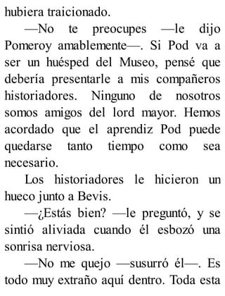 hubiera traicionado.
—No te preocupes —le dijo
Pomeroy amablemente—. Si Pod va a
ser un huésped del Museo, pensé que
debería presentarle a mis compañeros
historiadores. Ninguno de nosotros
somos amigos del lord mayor. Hemos
acordado que el aprendiz Pod puede
quedarse tanto tiempo como sea
necesario.
Los historiadores le hicieron un
hueco junto a Bevis.
—¿Estás bien? —le preguntó, y se
sintió aliviada cuando él esbozó una
sonrisa nerviosa.
—No me quejo —susurró él—. Es
todo muy extraño aquí dentro. Toda esta
 