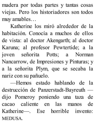 madera por todas partes y tantas cosas
viejas. Pero los historiadores son todos
muy amables…
Katherine los miró alrededor de la
habitación. Conocía a muchos de ellos
de vista: al doctor Akengarth; al doctor
Karuna; al profesor Pewtertide; a la
joven señorita Potts; a Norman
Nancarrow, de Impresiones y Pinturas; y
a la señorita Plym, que se secaba la
nariz con su pañuelo.
—Hemos estado hablando de la
destrucción de Panzerstadt-Bayreuth —
dijo Pomeroy poniendo una taza de
cacao caliente en las manos de
Katherine—. Ese horrible invento:
MEDUSA.
 
