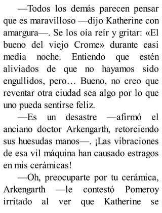 —Todos los demás parecen pensar
que es maravilloso —dijo Katherine con
amargura—. Se los oía reír y gritar: «El
bueno del viejo Crome» durante casi
media noche. Entiendo que estén
aliviados de que no hayamos sido
engullidos, pero… Bueno, no creo que
reventar otra ciudad sea algo por lo que
uno pueda sentirse feliz.
—Es un desastre —afirmó el
anciano doctor Arkengarth, retorciendo
sus huesudas manos—. ¡Las vibraciones
de esa vil máquina han causado estragos
en mis cerámicas!
—Oh, preocuparte por tu cerámica,
Arkengarth —le contestó Pomeroy
irritado al ver que Katherine se
 