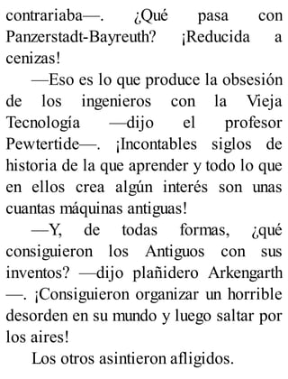 contrariaba—. ¿Qué pasa con
Panzerstadt-Bayreuth? ¡Reducida a
cenizas!
—Eso es lo que produce la obsesión
de los ingenieros con la Vieja
Tecnología —dijo el profesor
Pewtertide—. ¡Incontables siglos de
historia de la que aprender y todo lo que
en ellos crea algún interés son unas
cuantas máquinas antiguas!
—Y, de todas formas, ¿qué
consiguieron los Antiguos con sus
inventos? —dijo plañidero Arkengarth
—. ¡Consiguieron organizar un horrible
desorden en su mundo y luego saltar por
los aires!
Los otros asintieron afligidos.
 