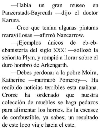 —Había un gran museo en
Panzerstadt-Bayreuth —dijo el doctor
Karuna.
—Creo que tenían algunas pinturas
maravillosas —afirmó Nancarrow.
—¡Ejemplos únicos de eb-eb-
ebanistería del siglo XXX! —sollozó la
señorita Plym, y rompió a llorar sobre el
duro hombro de Arkengarth.
—Debes perdonar a la pobre Moira,
Katherine —murmuró Pomeroy—. Ha
recibido noticias terribles esta mañana.
Crome ha ordenado que nuestra
colección de muebles se haga pedazos
para alimentar los hornos. Es la escasez
de combustible, ya sabes; un resultado
de este loco viaje hacia el este.
 