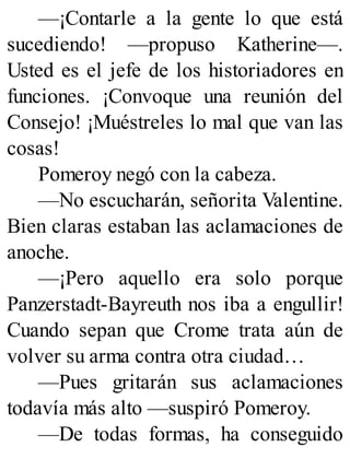 —¡Contarle a la gente lo que está
sucediendo! —propuso Katherine—.
Usted es el jefe de los historiadores en
funciones. ¡Convoque una reunión del
Consejo! ¡Muéstreles lo mal que van las
cosas!
Pomeroy negó con la cabeza.
—No escucharán, señorita Valentine.
Bien claras estaban las aclamaciones de
anoche.
—¡Pero aquello era solo porque
Panzerstadt-Bayreuth nos iba a engullir!
Cuando sepan que Crome trata aún de
volver su arma contra otra ciudad…
—Pues gritarán sus aclamaciones
todavía más alto —suspiró Pomeroy.
—De todas formas, ha conseguido
 