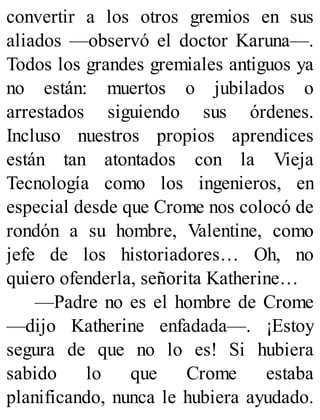 convertir a los otros gremios en sus
aliados —observó el doctor Karuna—.
Todos los grandes gremiales antiguos ya
no están: muertos o jubilados o
arrestados siguiendo sus órdenes.
Incluso nuestros propios aprendices
están tan atontados con la Vieja
Tecnología como los ingenieros, en
especial desde que Crome nos colocó de
rondón a su hombre, Valentine, como
jefe de los historiadores… Oh, no
quiero ofenderla, señorita Katherine…
—Padre no es el hombre de Crome
—dijo Katherine enfadada—. ¡Estoy
segura de que no lo es! Si hubiera
sabido lo que Crome estaba
planificando, nunca le hubiera ayudado.
 