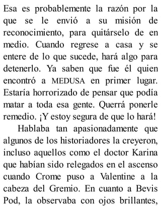 Esa es probablemente la razón por la
que se le envió a su misión de
reconocimiento, para quitárselo de en
medio. Cuando regrese a casa y se
entere de lo que sucede, hará algo para
detenerlo. Ya saben que fue él quien
encontró a MEDUSA en primer lugar.
Estaría horrorizado de pensar que podía
matar a toda esa gente. Querrá ponerle
remedio. ¡Y estoy segura de que lo hará!
Hablaba tan apasionadamente que
algunos de los historiadores la creyeron,
incluso aquellos como el doctor Karina
que habían sido relegados en el ascenso
cuando Crome puso a Valentine a la
cabeza del Gremio. En cuanto a Bevis
Pod, la observaba con ojos brillantes,
 