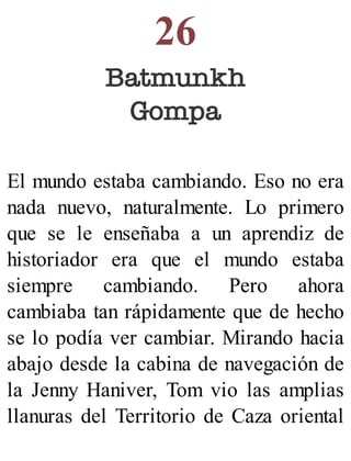 26
Batmunkh
Gompa
El mundo estaba cambiando. Eso no era
nada nuevo, naturalmente. Lo primero
que se le enseñaba a un aprendiz de
historiador era que el mundo estaba
siempre cambiando. Pero ahora
cambiaba tan rápidamente que de hecho
se lo podía ver cambiar. Mirando hacia
abajo desde la cabina de navegación de
la Jenny Haniver, Tom vio las amplias
llanuras del Territorio de Caza oriental
 