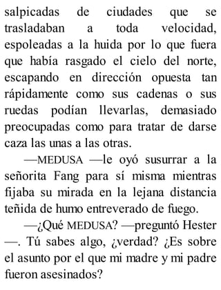 salpicadas de ciudades que se
trasladaban a toda velocidad,
espoleadas a la huida por lo que fuera
que había rasgado el cielo del norte,
escapando en dirección opuesta tan
rápidamente como sus cadenas o sus
ruedas podían llevarlas, demasiado
preocupadas como para tratar de darse
caza las unas a las otras.
—MEDUSA —le oyó susurrar a la
señorita Fang para sí misma mientras
fijaba su mirada en la lejana distancia
teñida de humo entreverado de fuego.
—¿Qué MEDUSA? —preguntó Hester
—. Tú sabes algo, ¿verdad? ¿Es sobre
el asunto por el que mi madre y mi padre
fueron asesinados?
 
