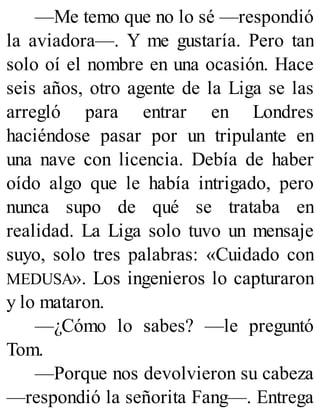 —Me temo que no lo sé —respondió
la aviadora—. Y me gustaría. Pero tan
solo oí el nombre en una ocasión. Hace
seis años, otro agente de la Liga se las
arregló para entrar en Londres
haciéndose pasar por un tripulante en
una nave con licencia. Debía de haber
oído algo que le había intrigado, pero
nunca supo de qué se trataba en
realidad. La Liga solo tuvo un mensaje
suyo, solo tres palabras: «Cuidado con
MEDUSA». Los ingenieros lo capturaron
y lo mataron.
—¿Cómo lo sabes? —le preguntó
Tom.
—Porque nos devolvieron su cabeza
—respondió la señorita Fang—. Entrega
 