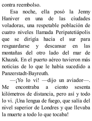 contra reembolso.
Esa noche, ella posó la Jenny
Haniver en una de las ciudades
voladoras, una respetable población de
cuatro niveles llamada Peripatetiápolis
que se dirigía hacia el sur para
resguardarse y descansar en las
montañas del otro lado del mar de
Khazak. En el puerto aéreo tuvieron más
noticias de lo que le había sucedido a
Panzerstadt-Bayreuth.
—¡Yo lo vi! —dijo un aviador—.
Me encontraba a ciento sesenta
kilómetros de distancia, pero así y todo
lo vi. ¡Una lengua de fuego, que salía del
nivel superior de Londres y que llevaba
la muerte a todo lo que tocaba!
 
