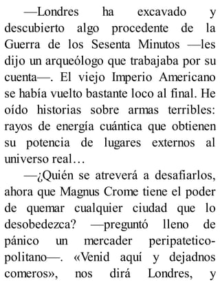 —Londres ha excavado y
descubierto algo procedente de la
Guerra de los Sesenta Minutos —les
dijo un arqueólogo que trabajaba por su
cuenta—. El viejo Imperio Americano
se había vuelto bastante loco al final. He
oído historias sobre armas terribles:
rayos de energía cuántica que obtienen
su potencia de lugares externos al
universo real…
—¿Quién se atreverá a desafiarlos,
ahora que Magnus Crome tiene el poder
de quemar cualquier ciudad que lo
desobedezca? —preguntó lleno de
pánico un mercader peripatetico-
politano—. «Venid aquí y dejadnos
comeros», nos dirá Londres, y
 