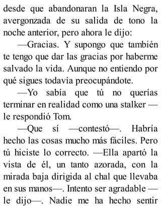 desde que abandonaran la Isla Negra,
avergonzada de su salida de tono la
noche anterior, pero ahora le dijo:
—Gracias. Y supongo que también
te tengo que dar las gracias por haberme
salvado la vida. Aunque no entiendo por
qué sigues todavía preocupándote.
—Yo sabía que tú no querías
terminar en realidad como una stalker —
le respondió Tom.
—Que sí —contestó—. Habría
hecho las cosas mucho más fáciles. Pero
tú hiciste lo correcto. —Ella apartó la
vista de él, un tanto azorada, con la
mirada baja dirigida al chal que llevaba
en sus manos—. Intento ser agradable —
le dijo—. Nadie me ha hecho sentir
 