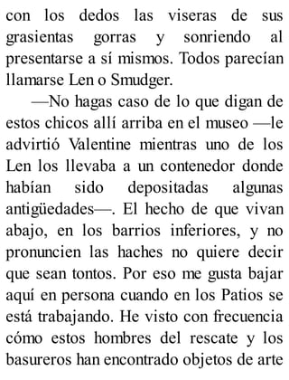 con los dedos las viseras de sus
grasientas gorras y sonriendo al
presentarse a sí mismos. Todos parecían
llamarse Len o Smudger.
—No hagas caso de lo que digan de
estos chicos allí arriba en el museo —le
advirtió Valentine mientras uno de los
Len los llevaba a un contenedor donde
habían sido depositadas algunas
antigüedades—. El hecho de que vivan
abajo, en los barrios inferiores, y no
pronuncien las haches no quiere decir
que sean tontos. Por eso me gusta bajar
aquí en persona cuando en los Patios se
está trabajando. He visto con frecuencia
cómo estos hombres del rescate y los
basureros han encontrado objetos de arte
 