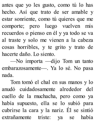 antes que yo les gusto, como tú lo has
hecho. Así que trato de ser amable y
estar sonriente, como tú quieres que me
comporte; pero luego vuelven mis
recuerdos o pienso en él y ya todo se va
al traste y solo me vienen a la cabeza
cosas horribles, y te grito y trato de
hacerte daño. Lo siento.
—No importa —dijo Tom un tanto
embarazosamente—. Ya lo sé. No pasa
nada.
Tom tomó el chal en sus manos y lo
anudó cuidadosamente alrededor del
cuello de la muchacha, pero como ya
había supuesto, ella se lo subió para
cubrirse la cara y la nariz. Él se sintió
extrañamente triste: ya se había
 