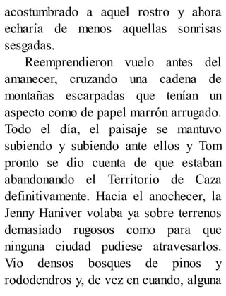 acostumbrado a aquel rostro y ahora
echaría de menos aquellas sonrisas
sesgadas.
Reemprendieron vuelo antes del
amanecer, cruzando una cadena de
montañas escarpadas que tenían un
aspecto como de papel marrón arrugado.
Todo el día, el paisaje se mantuvo
subiendo y subiendo ante ellos y Tom
pronto se dio cuenta de que estaban
abandonando el Territorio de Caza
definitivamente. Hacia el anochecer, la
Jenny Haniver volaba ya sobre terrenos
demasiado rugosos como para que
ninguna ciudad pudiese atravesarlos.
Vio densos bosques de pinos y
rododendros y, de vez en cuando, alguna
 