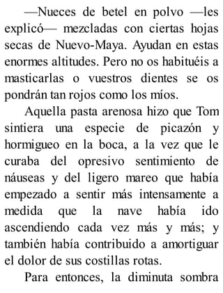 —Nueces de betel en polvo —les
explicó— mezcladas con ciertas hojas
secas de Nuevo-Maya. Ayudan en estas
enormes altitudes. Pero no os habituéis a
masticarlas o vuestros dientes se os
pondrán tan rojos como los míos.
Aquella pasta arenosa hizo que Tom
sintiera una especie de picazón y
hormigueo en la boca, a la vez que le
curaba del opresivo sentimiento de
náuseas y del ligero mareo que había
empezado a sentir más intensamente a
medida que la nave había ido
ascendiendo cada vez más y más; y
también había contribuido a amortiguar
el dolor de sus costillas rotas.
Para entonces, la diminuta sombra
 