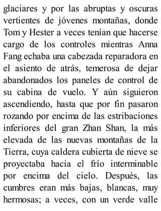 glaciares y por las abruptas y oscuras
vertientes de jóvenes montañas, donde
Tom y Hester a veces tenían que hacerse
cargo de los controles mientras Anna
Fang echaba una cabezada reparadora en
el asiento de atrás, temerosa de dejar
abandonados los paneles de control de
su cabina de vuelo. Y aún siguieron
ascendiendo, hasta que por fin pasaron
rozando por encima de las estribaciones
inferiores del gran Zhan Shan, la más
elevada de las nuevas montañas de la
Tierra, cuya caldera cubierta de nieve se
proyectaba hacia el frío interminable
por encima del cielo. Después, las
cumbres eran más bajas, blancas, muy
hermosas; a veces, con un verde valle
 