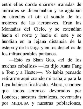 entre ellas donde enormes manadas de
animales se diseminaban y se agitaban
en círculos al oír el sonido de los
motores de las aeronaves. Eran las
Montañas del Cielo, y se extendían
hacia el norte y hacia el este y se
hundían en la lejana distancia de la
estepa y de la taiga y en los destellos de
los infranqueables pantanos.
—Esto es Shan Guo, «el de los
muchos caballos» —les dijo Anna Fang
a Tom y a Hester—. Yo había pensado
retirarme aquí cuando mi trabajo para la
Liga hubiese finalizado. Ahora, supongo
que todos seremos devorados por
Londres; nuestras fortalezas, reventadas
por MEDUSA y nuestras poblaciones,
 