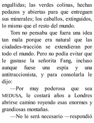 engullidas; las verdes colinas, hechas
pedazos y abiertas para que entreguen
sus minerales; los caballos, extinguidos,
lo mismo que el resto del mundo.
Tom no pensaba que fuera una idea
tan mala porque era natural que las
ciudades-tracción se extendieran por
todo el mundo. Pero no podía evitar que
le gustase la señorita Fang, incluso
aunque fuese una espía y una
antitraccionista, y para consolarla le
dijo:
—Por muy poderosa que sea
MEDUSA, le costará años a Londres
abrirse camino royendo esas enormes y
grandiosas montañas.
—No le será necesario —respondió
 