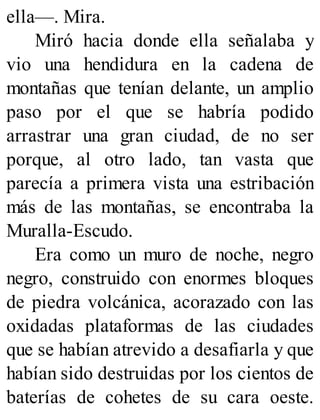 ella—. Mira.
Miró hacia donde ella señalaba y
vio una hendidura en la cadena de
montañas que tenían delante, un amplio
paso por el que se habría podido
arrastrar una gran ciudad, de no ser
porque, al otro lado, tan vasta que
parecía a primera vista una estribación
más de las montañas, se encontraba la
Muralla-Escudo.
Era como un muro de noche, negro
negro, construido con enormes bloques
de piedra volcánica, acorazado con las
oxidadas plataformas de las ciudades
que se habían atrevido a desafiarla y que
habían sido destruidas por los cientos de
baterías de cohetes de su cara oeste.
 